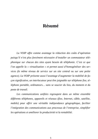 Résumé
La VOIP offre comme avantage la réduction des coûts d’opération
puisqu’il n’est plus forcément nécessaire d’installer un commutateur télé-
phonique sur chacun des sites ayant besoin de téléphonie. C’est ce que
l’on appelle la « virtualisation » et permet aussi d’homogénéiser des ser-
vices (le même niveau de service sur un site central ou sur une petite
agence). La VOIP présente aussi l’avantage d’augmenter la mobilité de fa-
çon significative, un interlocuteur peut être joignable sur téléphone fixe, té-
léphone portable, ordinateurs… sans se soucier du lieu, du moment et du
poste de travail.
Les communications unifiées regroupent dans un même ensemble
différents téléphones, appareils et réseaux (fixe, Internet, câble, satellite,
mobile) pour offrir une véritable indépendance géographique, faciliter
l’intégration des communications aux processus de l’entreprise, simplifier
les opérations et améliorer la productivité et la rentabilité.
5
 