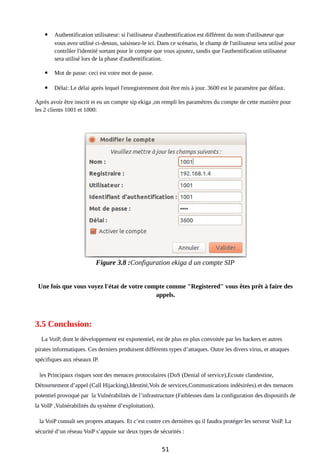  Authentification utilisateur: si l'utilisateur d'authentification est différent du nom d'utilisateur que
vous avez utilisé ci-dessus, saisissez-le ici. Dans ce scénario, le champ de l'utilisateur sera utilisé pour
contrôler l'identité sortant pour le compte que vous ajoutez, tandis que l'authentification utilisateur
sera utilisé lors de la phase d'authentification.
 Mot de passe: ceci est votre mot de passe.
 Délai: Le délai après lequel l'enregistrement doit être mis à jour. 3600 est le paramètre par défaut.
Après avoir être inscrit et eu un compte sip ekiga ,on rempli les paramètres du compte de cette manière pour
les 2 clients 1001 et 1000:
Figure 3.8 :Configuration ekiga d un compte SIP
Une fois que vous voyez l'état de votre compte comme "Registered" vous êtes prêt à faire des
appels.
3.5 Conclusion:
La VoiP, dont le développement est exponentiel, est de plus en plus convoitée par les hackers et autres
pirates informatiques. Ces derniers produisent différents types d’attaques. Outre les divers virus, et attaques
spécifiques aux réseaux IP.
les Principaux risques sont des menaces protocolaires (DoS (Denial of service),Ecoute clandestine,
Détournement d’appel (Call Hijacking),Identité,Vols de services,Communications indésirées).et des menaces
potentiel provoqué par la Vulnérabilités de l’infrastructure (Faiblesses dans la configuration des dispositifs de
la VoIP ,Vulnérabilités du système d’exploitation).
la VoiP connaît ses propres attaques. Et c’est contre ces dernières qu il faudra protéger les serveur VoiP. La
sécurité d’un réseau VoiP s’appuie sur deux types de sécurités :
51
 