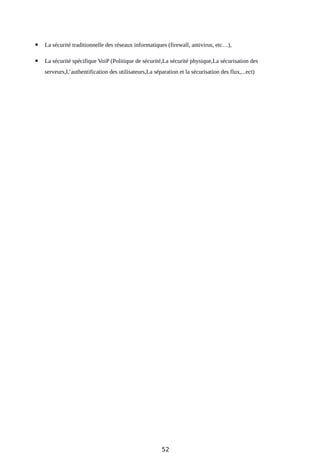  La sécurité traditionnelle des réseaux informatiques (firewall, antivirus, etc…),
 La sécurité spécifique VoiP (Politique de sécurité,La sécurité physique,La sécurisation des
serveurs,L’authentification des utilisateurs,La séparation et la sécurisation des flux,...ect)
52
 