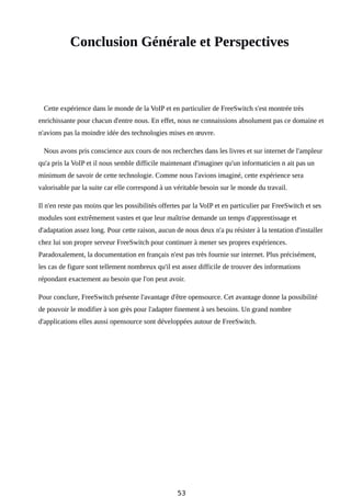 Conclusion Générale et Perspectives
Cette expérience dans le monde de la VoIP et en particulier de FreeSwitch s'est montrée très
enrichissante pour chacun d'entre nous. En effet, nous ne connaissions absolument pas ce domaine et
n'avions pas la moindre idée des technologies mises en œuvre.
Nous avons pris conscience aux cours de nos recherches dans les livres et sur internet de l'ampleur
qu'a pris la VoIP et il nous semble difficile maintenant d'imaginer qu'un informaticien n ait pas un
minimum de savoir de cette technologie. Comme nous l'avions imaginé, cette expérience sera
valorisable par la suite car elle correspond à un véritable besoin sur le monde du travail.
Il n'en reste pas moins que les possibilités offertes par la VoIP et en particulier par FreeSwitch et ses
modules sont extrêmement vastes et que leur maîtrise demande un temps d'apprentissage et
d'adaptation assez long. Pour cette raison, aucun de nous deux n'a pu résister à la tentation d'installer
chez lui son propre serveur FreeSwitch pour continuer à mener ses propres expériences.
Paradoxalement, la documentation en français n'est pas très fournie sur internet. Plus précisément,
les cas de figure sont tellement nombreux qu'il est assez difficile de trouver des informations
répondant exactement au besoin que l'on peut avoir.
Pour conclure, FreeSwitch présente l'avantage d'être opensource. Cet avantage donne la possibilité
de pouvoir le modifier à son grès pour l'adapter finement à ses besoins. Un grand nombre
d'applications elles aussi opensource sont développées autour de FreeSwitch.
53
 