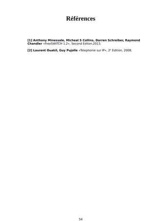 Références
[1] Anthony Minessale, Micheal S Collins, Darren Schreiber, Raymond
Chandler «FreeSWITCH 1.2», Second Editon,2013.
[2] Laurent Ouakil, Guy Pujolle «Telephonie sur IP», 2e
Edition, 2008.
54
 