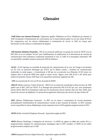 Glossaire
-VoIP (Voice over Internet Protocol) : Egalement appelée Téléphonie sur IP ou Téléphonie par Internet, la
VoIP correspond à l'acheminement de conversations sur le réseau Internet public ou sur tout réseau IP Privé.
Par comparaison avec les réseaux téléphoniques à commutation de circuit, la VoIP est conçue pour
fonctionner sur des réseaux à commutation de paquets.
-SIP (Session Initiation Protocole) : SIP est un protocole publié par un groupe de travail de l'IETF sous la
RFC3261 et est un standard "de fait" pour l'établissement, la modification ou la déconnexion de sessions de
communication entre utilisateurs comprenant notamment la voix, la vidéo et la messagerie instantanée. SIP
est aujourd'hui considéré comme le protocole VoIP de référence.
-H.323 : H.323 regroupe un ensemble de protocoles de communication de la voix, de l'image et de données
sur IP. C'est un protocole développé par l'UIT-T qui le définit comme « Systèmes de communication
multimédia en mode paquet ». Contrairement à SIP qui est un protocole issu d'Internet, H.323 trouve ses
origines dans le protocole RNIS plus rigide et moins ouvert. Apparu avant SIP, H.323 a été utilisé pour
monter les premiers réseaux VoIP mais il est aujourd'hui clairement supplanté par SIP.
- IAX est un protocole de voix sur IP issu du projet de PABX .
-MGCP (Media Gateway Control Protocol) : MGCP est un protocole asymétrique (client-serveur) de VoIP
publié sous la RFC 3435 par l'IETF. Il se distingue des protocoles SIP et H.323 qui, eux, sont symétriques
(client-client). MGCP est notamment utilisé par les fournisseurs d'accès Internet dans leur Box ADSL pour
fournir des services de téléphonie. Ce protocole est également utilisé pour des services de type Centrex IP.
-RTC (Réseau Téléphonique Commuté) : Le RTC est un réseau à commutation de circuits permettant
principalement l'acheminement de communications vocales et plus rarement de données. Le RTC constitue
encore aujourd'hui le réseau téléphonique le plus important mais la VoIP supplante progressivement le RTC.
-PSTN (Public Switched Telephone Network) : Equivalent anglais du RTC.
-RNIS (Réseau Numérique à Intégration de Services) : Le RNIS est apparu au début des années 90 et a
progressivement remplacé les communications analogiques dans le RTC mondial. Le RNIS est lui même
progressivement remplacé par la VoIP.
-ISDN (Integrated Services Digital Network) : Equivalent anglais du RNIS.
6
 