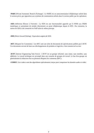 -PABX (Private Automatic Branch eXchange) : Le PABX est un autocommutateur téléphonique utilisé dans
le secteur privé, par opposition aux systèmes de commutation utilisés dans le secteur public par les opérateurs
-SDA (Sélection Directe à l'Arrivée) : La SDA est une fonctionnalité apportée par le RNIS aux PABX
numériques et permettant de joindre directement un poste téléphonique depuis le RTC. Par extension, la
notion de SDA a été conservée en VoIP selon le même principe.
-DID (Direct Inward Dialing) : Equivalent anglais de SDA
-RFC (Request for Comments) : Les RFC sont une série de documents de spécifications publiés par L'IETF.
Ces documents servent de base aux développements de produits et logiciels, à but commercial ou non.
-IETF (Internet Engineering Task Force) : L'IETF est un groupe informel, sans statut, sans membre, sans
adhésion. Le travail technique est accompli dans une centaine de groupes de travail. Le but d'un groupe est
généralement la rédaction d'un ou plusieurs Request for comments (RFC).
-CODEC :Les codecs sont des algorithmes spécialement conçus pour compresser les données audio et vidéo.
7
 