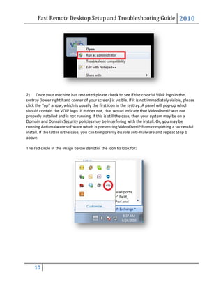 Fast Remote Desktop
10
2) Once your machine has restarted please check to see if the
systray (lower right hand corner of your screen) is visible. If it is not immediately visible, please
click the “up” arrow, which is usually the first icon in the systray. A panel will pop
should contain the VOIP logo. If it does
properly installed and is not running. If this is still the case, then your system may be on a
Domain and Domain Security policies may be interfering with the install. Or, you may be
running Anti-malware software which is preventing VideoOverIP from completing a successful
install. If the latter is the case, you can temporarily disable anti
above.
The red circle in the image below denotes the icon to look for:
Fast Remote Desktop Setup and Troubleshooting Guide
Once your machine has restarted please check to see if the colorful VOIP logo in the
systray (lower right hand corner of your screen) is visible. If it is not immediately visible, please
click the “up” arrow, which is usually the first icon in the systray. A panel will pop
should contain the VOIP logo. If it does not, that would indicate that VideoOverIP was not
properly installed and is not running. If this is still the case, then your system may be on a
Domain and Domain Security policies may be interfering with the install. Or, you may be
oftware which is preventing VideoOverIP from completing a successful
install. If the latter is the case, you can temporarily disable anti-malware and repeat Step 1
The red circle in the image below denotes the icon to look for:
Setup and Troubleshooting Guide 2010
VOIP logo in the
systray (lower right hand corner of your screen) is visible. If it is not immediately visible, please
click the “up” arrow, which is usually the first icon in the systray. A panel will pop-up which
not, that would indicate that VideoOverIP was not
properly installed and is not running. If this is still the case, then your system may be on a
Domain and Domain Security policies may be interfering with the install. Or, you may be
oftware which is preventing VideoOverIP from completing a successful
malware and repeat Step 1
 