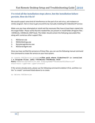 Fast Remote Desktop Setup and Troubleshooting Guide 2010
11
I’ve tried all the installation steps above, but the installation failure
persists. How do I fix it?
We would suspect some kind of interference on the part of an anti-virus, anti-malware or
similar program. Here is how to get around this by manually installing the VideoOverIP service:
Make sure you have attempted an install and the necessary files have at least been copied into
the target folder. Please verify that the needed files are present in install folder (Program Files -
>VDIWorks->VDIWorks VOIP Host). This folder should contain the following executable files
along with numerous other support files:
1. RDCServer.exe
2. RDCGUISettings.exe
3. RemoteLoginService.exe
4. RDCServerAgent.exe
Once you have verified the presence of these files, you can use the following manual command
line command to create the service on your host system:
sc create RDCService binpath=(The path where VideoOverIP is installed
i.e Program Files (x86)->VDIWorks->VDIWorks VOIP
Host)RemoteloginService.exe Displayname="VDIworksVOIPService"
start=auto type=own type=interact
If the service already exists, please use the following command to delete it first, and then run
the “sc create” command listed above to re-create.
sc delete RDCService
 