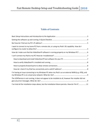 Fast Remote Desktop Setup and Troubleshooting Guide 2010
2
Table of Contents
Basic Setup Instructions and Introduction to the Application......................................................................3
Getting the software up and running: A Quick Checklist..............................................................................4
But how do I find out my PC’s IP address?....................................................................................................5
I want to connect to my home PC from a remote site, or using my iPad’s 3G capability. How do I
configure my router to allow this?................................................................................................................5
How do I make sure that the VideoOverIP software is running properly on my Windows PC?...................6
I can’t connect my iPad to my PC! How do I troubleshoot? .........................................................................7
How to download and install VideoOverIP host software for your PC.....................................................7
How to verify VideoOverIP is installed and running .................................................................................8
How to properly forward ports to allow remote connections..................................................................8
How do I check if my iPad has connectivity and a valid IP address?.........................................................8
I’m having an issue connecting to my Windows PC when my iPad is on an external WAN (e.g. AT&), and
my Windows PC is on a local area network. What do I do?..........................................................................9
The VOIPService is not running, it does not appear to be installed at all, however the installer did not
give any error messages. What do I do?.......................................................................................................9
I’ve tried all the installation steps above, but the installation failure persists. How do I fix it?.................11
 