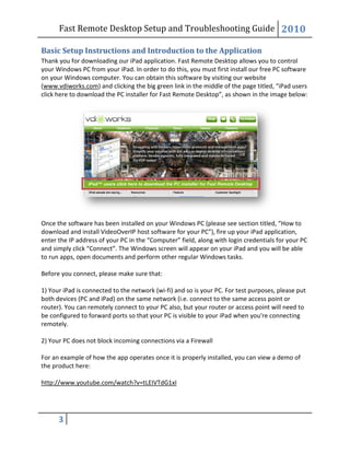 Fast Remote Desktop
3
Basic Setup Instructions
Thank you for downloading our iPad application.
your Windows PC from your iPad.
on your Windows computer. You can obtain this software by visiting our website
(www.vdiworks.com) and clicking the big green link in the mid
click here to download the PC installer for Fast
Once the software has been installed on your Windows PC
download and install VideoOverIP host software for your PC
enter the IP address of your PC in the “Computer” field, along with login credentials for your PC
and simply click “Connect”. The Windows screen will appear on your iPad and you will be able
to run apps, open documents and perform other regular Windows tasks.
Before you connect, please make sure that:
1) Your iPad is connected to the network (wi
both devices (PC and iPad) on the same netwo
router). You can remotely connect to your PC also, but your router or access point will need to
be configured to forward ports so that your PC is visible to your iPad when you're connecting
remotely.
2) Your PC does not block incoming connections via a Firewall
For an example of how the app operates
the product here:
http://www.youtube.com/watch?v=tLEIVTdG1xI
Fast Remote Desktop Setup and Troubleshooting Guide
Instructions and Introduction to the Application
Thank you for downloading our iPad application. Fast Remote Desktop allows you to control
iPad. In order to do this, you must first install our free PC software
on your Windows computer. You can obtain this software by visiting our website
) and clicking the big green link in the middle of the page titled, “iPad users
click here to download the PC installer for Fast Remote Desktop”, as shown in the image below:
software has been installed on your Windows PC (please see section titled, “
erIP host software for your PC”), fire up your iPad application,
enter the IP address of your PC in the “Computer” field, along with login credentials for your PC
. The Windows screen will appear on your iPad and you will be able
to run apps, open documents and perform other regular Windows tasks.
Before you connect, please make sure that:
1) Your iPad is connected to the network (wi-fi) and so is your PC. For test purposes, please put
on the same network (i.e. connect to the same access point or
router). You can remotely connect to your PC also, but your router or access point will need to
be configured to forward ports so that your PC is visible to your iPad when you're connecting
does not block incoming connections via a Firewall
For an example of how the app operates once it is properly installed, you can view a demo of
/watch?v=tLEIVTdG1xI
Setup and Troubleshooting Guide 2010
allows you to control
install our free PC software
on your Windows computer. You can obtain this software by visiting our website
dle of the page titled, “iPad users
, as shown in the image below:
(please see section titled, “How to
, fire up your iPad application,
enter the IP address of your PC in the “Computer” field, along with login credentials for your PC
. The Windows screen will appear on your iPad and you will be able
fi) and so is your PC. For test purposes, please put
rk (i.e. connect to the same access point or
router). You can remotely connect to your PC also, but your router or access point will need to
be configured to forward ports so that your PC is visible to your iPad when you're connecting
, you can view a demo of
 