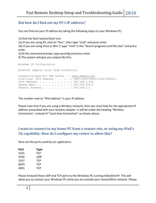Fast Remote Desktop Setup and Troubleshooting Guide 2010
5
But how do I find out my PC’s IP address?
You can find out your IP address by taking the following steps on your Windows PC:
1) Click the Start button/Start icon
2a) If you are using XP, click on "Run", then type "cmd" and press enter
2b) If you are using Vista or Win 7, type "cmd" in the "Search programs and files box" and press
enter
3) At the command prompt, type ipconfig and press enter
4) The system will give you output like this:
Windows IP Configuration
Ethernet adapter Local Area Connection:
Connection-specific DNS Suffix . : some.domain.com
Link-local IPv6 Address . . . . . : fe80::b9c5:8fd3:2c46:f5d2%11
IPv4 Address. . . . . . . . . . . : 192.168.1.100
Subnet Mask . . . . . . . . . . . : 255.255.255.0
Default Gateway . . . . . . . . . : 192.168.1.1
The number next to "IPv4 address" is your IP address.
Please note that if you are using a Wireless network, then you must look for the appropriate IP
address associated with your wireless adapter. It will be under the heading "Wireless
Connection", instead of "Local Area Connection" as shown above.
I want to connect to my home PC from a remote site, or using my iPad’s
3G capability. How do I configure my router to allow this?
Here are the ports used by our application:
Port Type
5555 TCP
5556 UDP
5557 TCP
6879 TCP
2001 TCP
Please forward these UDP and TCP ports to the Windows PC running VideoOverIP. This will
allow you to contact your Windows PC while you are outside your home/office network. Please
 