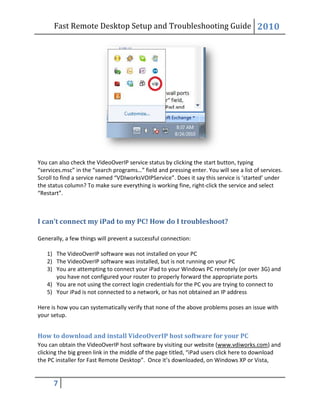 Fast Remote Desktop
7
You can also check the VideoOverIP service status
“services.msc” in the “search programs…” field and pressing enter. You will see a list of services.
Scroll to find a service named “VDIworksVOIPService”. Does it say this service is
the status column? To make sure everything is working fine
“Restart”.
I can’t connect my iPad to my PC! How do I troubleshoot?
Generally, a few things will prevent a successful connection:
1) The VideoOverIP software was not installed on your PC
2) The VideoOverIP software was installed, but is not running on your PC
3) You are attempting to connect your iPad to your Windows PC remotely (or over 3G) and
you have not configured your router to properly forward the
4) You are not using the correct login credentials for the PC you are trying to connect to
5) Your iPad is not connected to a network, or has not obtained an IP address
Here is how you can systematically verify that none of the above problems
your setup.
How to download and install VideoOverIP host software for your PC
You can obtain the VideoOverIP host software by visiting our website (
clicking the big green link in the middle of the page titled, “iPad users click here to download
the PC installer for Fast Remote Desktop”. Once it’s downloaded, on Windows XP or Vista,
Fast Remote Desktop Setup and Troubleshooting Guide
the VideoOverIP service status by clicking the start button, typing
“services.msc” in the “search programs…” field and pressing enter. You will see a list of services.
“VDIworksVOIPService”. Does it say this service is
To make sure everything is working fine, right-click the service and select
I can’t connect my iPad to my PC! How do I troubleshoot?
Generally, a few things will prevent a successful connection:
rIP software was not installed on your PC
The VideoOverIP software was installed, but is not running on your PC
You are attempting to connect your iPad to your Windows PC remotely (or over 3G) and
you have not configured your router to properly forward the appropriate ports
You are not using the correct login credentials for the PC you are trying to connect to
Your iPad is not connected to a network, or has not obtained an IP address
Here is how you can systematically verify that none of the above problems poses an issue with
How to download and install VideoOverIP host software for your PC
You can obtain the VideoOverIP host software by visiting our website (www.vdiworks.com
big green link in the middle of the page titled, “iPad users click here to download
Desktop”. Once it’s downloaded, on Windows XP or Vista,
Setup and Troubleshooting Guide 2010
by clicking the start button, typing
“services.msc” in the “search programs…” field and pressing enter. You will see a list of services.
“VDIworksVOIPService”. Does it say this service is ‘started’ under
click the service and select
You are attempting to connect your iPad to your Windows PC remotely (or over 3G) and
appropriate ports
You are not using the correct login credentials for the PC you are trying to connect to
Your iPad is not connected to a network, or has not obtained an IP address
poses an issue with
How to download and install VideoOverIP host software for your PC
www.vdiworks.com) and
big green link in the middle of the page titled, “iPad users click here to download
Desktop”. Once it’s downloaded, on Windows XP or Vista,
 