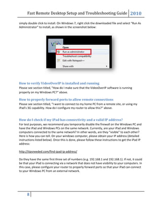 Fast Remote Desktop
8
simply double click to install. On Windows 7, right click the downloaded file and
Administrator” to install, as shown in the screenshot below:
How to verify VideoOverIP is installed and running
Please see section titled, “How do I make sure that the VideoOverIP software is running
properly on my Windows PC?“ above.
How to properly forward ports to allow remote connections
Please see section titled, “I want to connect to my home PC from a remote site, or using my
iPad’s 3G capability. How do I configure my router to allow this?
How do I check if my iPad has
For test purposes, we recommend you temporarily disable the firewall on the Windows PC and
have the iPad and Windows PCs on the same network. Currently, are your iPad and Windows
computers connected to the same network?
Here is how you can tell. On your windows computer, please obtain your IP address (detailed
instructions listed below). Once this is done, please follow these instructions to get the iPad IP
address:
http://tipsneeded.com/find-ipad
Do they have the same first three set of numbers (e.g. 192.168.1 and 192.168.1). If not, it could
be that your iPad is connecting via a network t
this case, please configure your router to properly forward ports so that your iPad can connect
to your Windows PC from an external network.
Fast Remote Desktop Setup and Troubleshooting Guide
simply double click to install. On Windows 7, right click the downloaded file and
to install, as shown in the screenshot below:
How to verify VideoOverIP is installed and running
Please see section titled, “How do I make sure that the VideoOverIP software is running
properly on my Windows PC?“ above.
w to properly forward ports to allow remote connections
I want to connect to my home PC from a remote site, or using my
iPad’s 3G capability. How do I configure my router to allow this?“ above.
How do I check if my iPad has connectivity and a valid IP address?
For test purposes, we recommend you temporarily disable the firewall on the Windows PC and
have the iPad and Windows PCs on the same network. Currently, are your iPad and Windows
computers connected to the same network? In other words, are they “visible” to each other?
Here is how you can tell. On your windows computer, please obtain your IP address (detailed
instructions listed below). Once this is done, please follow these instructions to get the iPad IP
ipad-ip-address/
Do they have the same first three set of numbers (e.g. 192.168.1 and 192.168.1). If not, it could
be that your iPad is connecting via a network that does not have visibility to your computers.
this case, please configure your router to properly forward ports so that your iPad can connect
to your Windows PC from an external network.
Setup and Troubleshooting Guide 2010
simply double click to install. On Windows 7, right click the downloaded file and select “Run As
Please see section titled, “How do I make sure that the VideoOverIP software is running
I want to connect to my home PC from a remote site, or using my
connectivity and a valid IP address?
For test purposes, we recommend you temporarily disable the firewall on the Windows PC and
have the iPad and Windows PCs on the same network. Currently, are your iPad and Windows
In other words, are they “visible” to each other?
Here is how you can tell. On your windows computer, please obtain your IP address (detailed
instructions listed below). Once this is done, please follow these instructions to get the iPad IP
Do they have the same first three set of numbers (e.g. 192.168.1 and 192.168.1). If not, it could
hat does not have visibility to your computers. In
this case, please configure your router to properly forward ports so that your iPad can connect
 