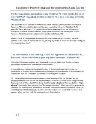 Fast Remote Desktop Setup and Troubleshooting Guide 2010
9
I’m having an issue connecting to my Windows PC when my iPad is on an
external WAN (e.g. AT&), and my Windows PC is on a local area network.
What do I do?
The reason for this is probably that the router which acts as a gateway to the network your
Windows PC is connected to, does not have port forwarding set-up for VideoOverIP. For
example, if your Windows PC is connected to a home network and you are using a router
connected to a cable modem, then this router needs to forward the correct ports to your
Windows PC so that an external connection can be made to your PC.
Details of how to configure port forwarding are listed under the section titled, “I want to
connect to my home PC from a remote site, or using my iPad’s 3G capability. How do I configure
my router to allow this?“.
The VOIPService is not running, it does not appear to be installed at all,
however the installer did not give any error messages. What do I do?
VideoOverIP has been qualified with Windows 7 32-bit and 64-bit. You should not have a
problem with installations on either version of this OS.
It is possible that malware/antivirus applications or domain policies are preventing the
installation, or that you do not have Administrator rights on your Windows PC to complete the
installation. Here are some steps you can take to remedy this situation:
1) Do you have Administrator privileges on your Windows PC? If the software did not
properly install on your system, we recommend you uninstall it (Control Panel->Programs and
Features->Select VDIworks VOIP Host and click Uninstall), reboot and then reinstall it by *right
clicking* the installer icon and selecting “Run as Administrator”. When you do this, you may be
asked for the administrator password by Windows. Please provide these credentials, allow the
install to proceed and reboot your machine once the installer has completed. The menu that
appears when you right click the setup.exe icon is shown below:
 