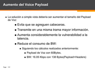 RTP Header Compression Se pueden reducir requerimientos de BW usando: Compresión de la Cabecera RTP (RTP Header Compression): Estandar IETF RFC 2508. Disponible en las calculadoras revisadas. Se aplica a redes PPP y Frame Relay. Routers deben soportar el RFC. Realice los cálculos usando RHC. 