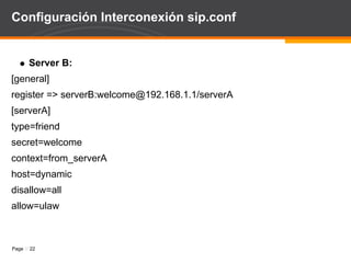 Configuración Interconexión sip.conf Server A: [general] register => serverA:welcome@192.168.1.2/serverB   [serverB] type=friend secret=welcome context=from_serverB host=dynamic disallow=all allow=ulaw 