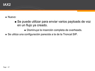 IAX2 Recordar: RFC 5456. Interconecta Servidores Asterisk. Poco teléfonos implementan IAX: Hardphones ATCOM y Softphone ZOIPER. Señalización y Streaming en el mismo puerto 4569 UDP. Solución al problema del NAT. Incluía seguridad: Texto Plano, Llave RSA, MD5. 