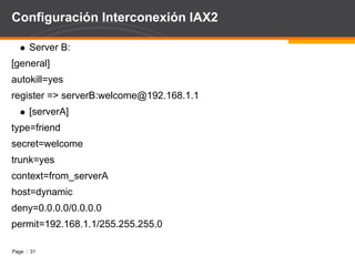 Configuración Interconexión IAX2 Server A: [general] autokill=yes  ;para evitar lazos register => serverA:welcome@192.168.1.2 ; línea de registro [serverB] type=friend secret=welcome trunk=yes context=from_serverB host=dynamic deny=0.0.0.0/0.0.0.0 permit=192.168.1.2/255.255.255.0 