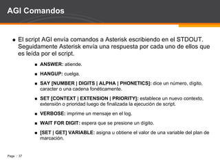 Señalización de Supervisión Analógica Off-Hook: “Alzar el teléfono” cierra el lazo con la PBX y le indica que el usuario intenta hacer una llamada, la PBX genera un tono de marcado indicando al usuario que esta lista para aceptar la dirección de marcado. Ringing: cuando un usuario llama a otro genera un voltaje al ringer que advierte al otro usuario de la recepción de una llamada. Señalización varía por pais con diferentes tonos: Para modificar a Asterisk: indications.conf 