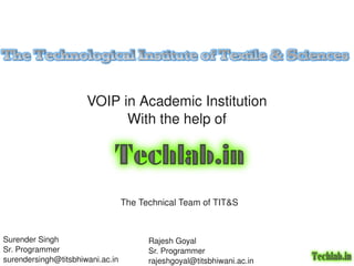  VOIP in Academic Institution 
                            With the help of




                                The Technical Team of TIT&S



Surender Singh                       Rajesh Goyal
                                              
Sr. Programmer                       Sr. Programmer
surendersingh@titsbhiwani.ac.in      rajeshgoyal@titsbhiwani.ac.in
 