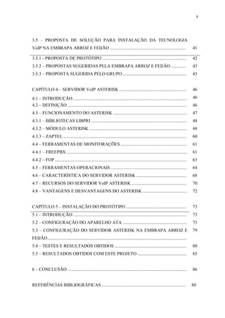 x
3.5 – PROPOSTA DE SOLUÇÃO PARA INSTALAÇÃO DA TECNOLOGIA
VoIP NA EMBRAPA ARROZ E FEIJÃO ................................................................... 41
3.5.1 - PROPOSTA DE PROTÓTIPO .......................................................................... 42
3.5.2 – PROPOSTAS SUGERIDAS PELA EMBRAPA ARROZ E FEIJÃO ............. 43
3.5.3 – PROPOSTA SUGERIDA PELO GRUPO ........................................................ 43
CAPÍTULO 4 – SERVIDOR VoIP ASTERISK ........................................................... 46
4.1 – INTRODUÇÃO .................................................................................................... 46
4.2 – DEFINIÇÃO ......................................................................................................... 46
4.3 – FUNCIONAMENTO DO ASTERISK ................................................................. 47
4.3.1 – BIBLIOTECAS LIBPRI .................................................................................... 48
4.3.2 – MÓDULO ASTERISK ...................................................................................... 48
4.3.3 – ZAPTEL ............................................................................................................ 60
4.4 – FERRAMENTAS DE MONITORAÇÕES .......................................................... 61
4.4.1 – FREEPBX .......................................................................................................... 61
4.4.2 – FOP .................................................................................................................... 63
4.5 – FERRAMENTAS OPERACIONAIS ................................................................... 64
4.6 – CARACTERÍSTICA DO SERVIDOR ASTERISK ............................................ 68
4.7 – RECURSOS DO SERVIDOR VoIP ASTERISK ................................................ 70
4.8 – VANTAGENS E DESVANTAGENS DO ASTERISK ....................................... 72
CAPÍTULO 5 – INSTALAÇÃO DO PROTÓTIPO ..................................................... 73
5.1 – INTRODUÇÃO .................................................................................................... 73
5.2 – CONFIGURAÇÃO DO APARELHO ATA ........................................................ 73
5.3 – CONFIGURAÇÃO DO SERVIDOR ASTERISK NA EMBRAPA ARROZ E
FEIJÃO ..........................................................................................................................
79
5.4 – TESTES E RESULTADOS OBTIDOS ............................................................... 80
5.5 – RESULTADOS OBTIDOS COM ESTE PROJETO ........................................... 85
6 – CONCLUSÃO ......................................................................................................... 86
REFERÊNCIAS BIBLIOGRÁFICAS .......................................................................... 88
 