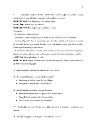 c
• Localizando o arquivo Zaptel – observando o arquivo Zapata.conf, nota – se que
existe um script chamado Zaptel, que está configurado com sucesso.
DESEMPENHO: Não foi possível criar o Zaptel.conf
SOLUÇÃO: Criar na linha de comando
DESEMPENHO: Não foi possível reconhecer as placas
Conclusões:
- As placas não estão danificadas
- Não se tem a certeza de que as placas de fax modem estão instaladas no freeBSD
- Foram configuradas duas portas seriais para o servidor Asterisk onde o mesmo necessita
de portas exclusivas para as suas funções, o que poderia estar sendo o provável conflito.
Porém o problema não foi solucionado
- É necessário recompilar o Kernel, pois somente assim se pode reconher as placas,
ficando, portanto, exclusivas para as funções do servidor Asterisk, resolvendo o conflito.
SOLUÇÃO: Recompilação do Kernel
DESEMPENHO: Depois de instaladas e reconhecidas as placas, foram refeitos os testes e
se obteve sucesso nas ligações.
14 – Configurando o plano de discagem no servidor Asterisk
15 – Configurando dentro do arquivo Extension.conf
• Configuração do Voicemail: Sucesso obtido
• Configuração do Siga-me: Sucesso obtido
16 – Configurando e testando o plano de discagem
• Primeiro teste (sem atraso) - ligação local: Sucesso obtido
• Segundo teste - entre ramais: Sucesso obtido
• Terceiro teste - interurbano: Sucesso obtido
17 – Atualizações em intervalos de tempo (dias) do plano de discagem – realizadas com
sucesso
18 – Inserção da opção de bilhetagem – realizada com sucesso
 
