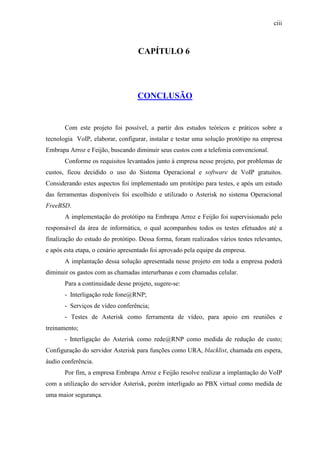 ciii
CAPÍTULO 6
CONCLUSÃO
Com este projeto foi possível, a partir dos estudos teóricos e práticos sobre a
tecnologia VoIP, elaborar, configurar, instalar e testar uma solução protótipo na empresa
Embrapa Arroz e Feijão, buscando diminuir seus custos com a telefonia convencional.
Conforme os requisitos levantados junto à empresa nesse projeto, por problemas de
custos, ficou decidido o uso do Sistema Operacional e software de VoIP gratuitos.
Considerando estes aspectos foi implementado um protótipo para testes, e após um estudo
das ferramentas disponíveis foi escolhido e utilizado o Asterisk no sistema Operacional
FreeBSD.
A implementação do protótipo na Embrapa Arroz e Feijão foi supervisionado pelo
responsável da área de informática, o qual acompanhou todos os testes efetuados até a
finalização do estudo do protótipo. Dessa forma, foram realizados vários testes relevantes,
e após esta etapa, o cenário apresentado foi aprovado pela equipe da empresa.
A implantação dessa solução apresentada nesse projeto em toda a empresa poderá
diminuir os gastos com as chamadas interurbanas e com chamadas celular.
Para a continuidade desse projeto, sugere-se:
- Interligação rede fone@RNP;
- Serviços de vídeo conferência;
- Testes de Asterisk como ferramenta de vídeo, para apoio em reuniões e
treinamento;
- Interligação do Asterisk como rede@RNP como medida de redução de custo;
Configuração do servidor Asterisk para funções como URA, blacklist, chamada em espera,
áudio conferência.
Por fim, a empresa Embrapa Arroz e Feijão resolve realizar a implantação do VoIP
com a utilização do servidor Asterisk, porém interligado ao PBX virtual como medida de
uma maior segurança.
 