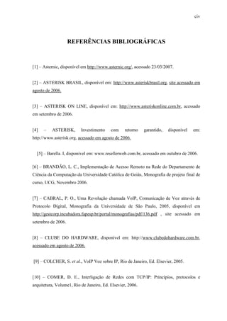 civ
REFERÊNCIAS BIBLIOGRÁFICAS
[1] – Asternic, disponível em http://www.asternic.org/, acessado 23/03/2007.
[2] – ASTERISK BRASIL, disponível em: http://www.asteriskbrasil.org, site acessado em
agosto de 2006.
[3] – ASTERISK ON LINE, disponível em: http://www.asteriskonline.com.br, acessado
em setembro de 2006.
[4] – ASTERISK, Investimento com retorno garantido, disponível em:
http://www.asterisk.org, acessado em agosto de 2006.
[5] – Barella. I, disponível em: www.resellerweb.com.br, acessado em outubro de 2006.
[6] – BRANDÃO, L. C., Implementação de Acesso Remoto na Rede do Departamento de
Ciência da Computação da Universidade Católica de Goiás, Monografia de projeto final de
curso, UCG, Novembro 2006.
[7] – CABRAL, P. O., Uma Revolução chamada VoIP, Comunicação de Voz através de
Protocolo Digital, Monografia da Universidade de São Paulo, 2005, disponível em
http://gestcorp.incubadora.fapesp.br/portal/monografias/pdf/136.pdf , site acessado em
setembro de 2006.
[8] – CLUBE DO HARDWARE, disponível em: http://www.clubedohardware.com.br,
acessado em agosto de 2006.
[9] – COLCHER, S. et al., VoIP Voz sobre IP, Rio de Janeiro, Ed. Elsevier, 2005.
[10] – COMER, D. E., Interligação de Redes com TCP/IP: Princípios, protocolos e
arquitetura, Volume1, Rio de Janeiro, Ed. Elsevier, 2006.
 