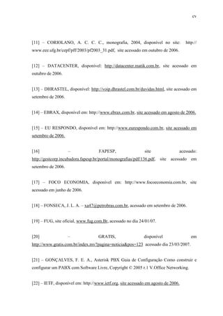 cv
[11] – CORIOLANO, A. C. C. C., monografia, 2004, disponível no site: http://
www.eee.ufg.br/cepf/pff/2003/pf2003_31.pdf, site acessado em outubro de 2006.
[12] – DATACENTER, disponível: http://datacenter.matik.com.br, site acessado em
outubro de 2006.
[13] – DHRASTEL, disponível: http://voip.dhrastel.com.br/duvidas.html, site acessado em
setembro de 2006.
[14] – EBRAX, disponível em: http://www.ebrax.com.br, site acessado em agosto de 2006.
[15] – EU RESPONDO, disponível em: http://www.eurespondo.com.br, site acessado em
setembro de 2006.
[16] – FAPESP, site acessado:
http://gestcorp.incubadora.fapesp.br/portal/monografias/pdf/136.pdf, site acessado em
setembro de 2006.
[17] – FOCO ECONOMIA, disponível em: http://www.focoeconomia.com.br, site
acessado em junho de 2006.
[18] – FONSECA, J. L. A. – xa47@petrobras.com.br, acessado em setembro de 2006.
[19] – FUG, site oficial, www.fug.com.Br, acessado no dia 24/01/07.
[20] – GRATIS, disponível em
http://www.gratis.com.br/index.mv?pagina=noticia&pos=123 acessado dia 23/03/2007.
[21] – GONÇALVES, F. E. A., Asterisk PBX Guia de Configuração Como construir e
configurar um PABX com Software Livre, Copyright © 2005 r.1 V.Office Networking.
[22] – IETF, disponível em: http://www.ietf.org, site acessado em agosto de 2006.
 