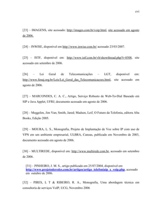cvi
[23] – IMAGENS, site acessado: http://images.com.br/voip.html, site acessado em agosto
de 2006.
[24] – INWISE, disponível em http://www.inwise.com.br/ acessado 23/03/2007.
[25] – ISTF, disponível em: http://www.istf.com.br/vb/showthread.php?t=8508, site
acessado em setembro de 2006.
[26] – Lei Geral de Telecomunicações – LGT, disponível em:
http://www.fenaj.org.br/Leis/Lei_Geral_das_Telecomunicacoes.html, site acessado em
agosto de 2006.
[27] – MARCONDES, C. A. C., Artigo, Serviço Robusto de Web-To-Dial Baseado em
SIP e Java Applet, UFRJ, documento acessado em agosto de 2006.
[28] – Meggelen, Jim Van; Smith, Jared; Madsen, Leif, O Futuro da Telefonia, editora Alta
Books, Edição 2005.
[29] – MOURA, L. S., Monografia, Projeto de Implantação de Voz sobre IP com uso de
VPN em um ambiente empresarial, ULBRA, Canoas, publicado em Novembro de 2003,
documento acessado em agosto de 2006.
[30] – MULTIREDE, disponível em: http://www.multirede.com.br, acessado em setembro
de 2006.
[31] – PINHEIRO, J. M. S., artigo publicado em 25/07/2004, disponível em
http://www.projetoderedes.com.br/artigos/artigo_telefoniaip_x_voip.php, acessado
em outubro de 2006.
[32] – PIRES, L T & RIBEIRO, R. A., Monografia, Uma abordagem técnica em
consultoria de serviços VoIP, UCG, Novembro 2006
 
