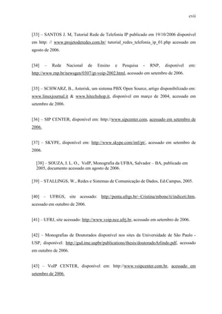 cvii
[33] – SANTOS J. M, Tutorial Rede de Telefonia IP publicado em 19/10/2006 disponível
em http: // www.projetoderedes.com.br/ tutorial_redes_telefonia_ip_01.php acessado em
agosto de 2006.
[34] – Rede Nacional de Ensino e Pesquisa - RNP, disponível em:
http://www.rnp.br/newsgen/0307/gt-voip-2002.html, acessado em setembro de 2006.
[35] – SCHWARZ, B., Asterisk, um sistema PBX Open Source, artigo disponibilizado em:
www.linuxjournal.it & www.hitechshop.it, disponível em março de 2004, acessado em
setembro de 2006.
[36] – SIP CENTER, disponível em: http://www.sipcenter.com, acessado em setembro de
2006.
[37] – SKYPE, disponível em: http://www.skype.com/intl/pt/, acessado em setembro de
2006.
[38] – SOUZA, I. L. O., VoIP, Monografia da UFBA, Salvador – BA, publicado em
2005, documento acessado em agosto de 2006.
[39] – STALLINGS, W., Redes e Sistemas de Comunicação de Dados, Ed.Campus, 2005.
[40] – UFRGS, site acessado: http://penta.ufrgs.br/~Cristina/mbone/ti/indiceti.htm,
acessado em outubro de 2006.
[41] – UFRJ, site acessado: http://www.voip.nce.ufrj.br, acessado em setembro de 2006.
[42] – Monografias de Doutorados disponível nos sites da Universidade de São Paulo -
USP, disponível: http://gsd.ime.uspbr/publications/thesis/doutoradoArlindo.pdf, acessado
em outubro de 2006.
[43] – VoIP CENTER, disponível em: http://www.voipcenter.com.br, acessado em
setembro de 2006.
 