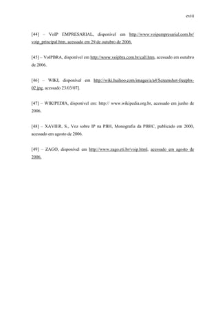 cviii
[44] – VoIP EMPRESARIAL, disponível em http://www.voipempresarial.com.br/
voip_principal.htm, acessado em 29 de outubro de 2006.
[45] – VoIPBRA, disponível em http://www.voipbra.com.br/call.htm, acessado em outubro
de 2006.
[46] – WIKI, disponível em http://wiki.huihoo.com/images/a/a4/Screenshot-freepbx-
02.jpg, acessado 23/03/07].
[47] – WIKIPEDIA, disponível em: http:// www.wikipedia.org.br, acessado em junho de
2006.
[48] – XAVIER, S., Voz sobre IP na PBH, Monografia da PBHC, publicado em 2000,
acessado em agosto de 2006.
[49] – ZAGO, disponível em http://www.zago.eti.br/voip.html, acessado em agosto de
2006.
 