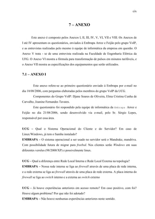 cix
7 – ANEXO
Este anexo é composto pelos Anexos I, II, III, IV, V, VI, VII e VIII. Os Anexos de
I até IV apresentam os questionários, enviados à Embrapa Arroz e Feijão pelo grupo VoIP,
e as entrevistas realizadas pelo mesmo à equipe de informática da empresa em questão. O
Anexo V trata - se de uma entrevista realizada na Faculdade de Engenharia Elétrica da
UFG. O Anexo VI mostra a fórmula para transformação de pulsos em minutos tarifáveis, e
o Anexo VII mostra as especificações dos equipamentos que serão utilizados.
7.1 – ANEXO I
Este anexo refere-se ao primeiro questionário enviado à Embrapa por e-mail no
dia 18/08/2006, com perguntas elaboradas pelos membros do grupo VoIP da UCG.
Componentes do Grupo VoIP: Djane Soares de Oliveira, Elma Cristina Cunha de
Carvalho, Joanine Fernandes Tavares.
Este questionário foi respondido pela equipe de informática da Embrapa Arroz e
Feijão no dia 21/08/2006, sendo desenvolvido via e-mail, pelo Sr. Sérgio Lopes,
responsável por essa área.
UCG – Qual o Sistema Operacional do Cliente e do Servidor? Em caso de
Linux/Windows, já tem o Samba instalado?
EMBRAPA – O sistema operacional a ser usado no servidor será o Mandrake, mandriva.
Com possibilidade futura de migrar para freebsd. Nos clientes serão Windows em suas
diferentes versões (98/2000/XP) e possivelmente linux.
UCG – Qual a diferença entre Rede Local Interna e Rede Local Externa na topologia?
EMBRAPA – Nossa rede interna se liga ao firewall através de uma placa de rede interna,
e a rede externa se liga ao firewall através de uma placa de rede externa. A placa interna do
firewall se liga ao switch interno e a externa ao switch externo
UCG – Já houve experiências anteriores em acesso remoto? Em caso positivo, com foi?
Houve algum problema? Por que não foi adotado?
EMBRAPA – Não houve nenhumas experiências anteriores neste sentido.
 