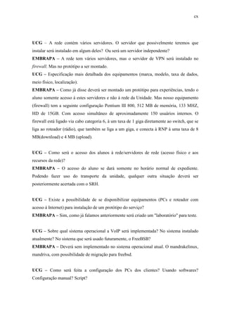 cx
UCG – A rede contém vários servidores. O servidor que possivelmente teremos que
instalar será instalado em algum deles? Ou será um servidor independente?
EMBRAPA – A rede tem vários servidores, mas o servidor de VPN será instalado no
firewall. Mas no protótipo a ser montado.
UCG – Especificação mais detalhada dos equipamentos (marca, modelo, taxa de dados,
meio físico, localização).
EMBRAPA – Como já disse deverá ser montado um protótipo para experiências, tendo o
aluno somente acesso à estes servidores e não à rede da Unidade. Mas nosso equipamento
(firewall) tem a seguinte configuração Pentium III 800, 512 MB de memória, 133 MHZ,
HD de 15GB. Com acesso simultâneo de aproximadamente 150 usuários internos. O
firewall está ligado via cabo categoria 6, à um taxa de 1 giga diretamente ao switch, que se
liga ao roteador (rádio), que também se liga a um giga, e conecta à RNP à uma taxa de 8
MB(download) e 4 MB (upload).
UCG – Como será o acesso dos alunos à rede/servidores de rede (acesso físico e aos
recursos da rede)?
EMBRAPA – O acesso do aluno se dará somente no horário normal de expediente.
Podendo fazer uso do transporte da unidade, qualquer outra situação deverá ser
posteriormente acertada com o SRH.
UCG – Existe a possibilidade de se disponibilizar equipamentos (PCs e roteador com
acesso à Internet) para instalação de um protótipo do serviço?
EMBRAPA – Sim, como já falamos anteriormente será criado um "laboratório" para teste.
UCG – Sobre qual sistema operacional a VoIP será implementada? No sistema instalado
atualmente? No sistema que será usado futuramente, o FreeBSB?
EMBRAPA – Deverá sem implementado no sistema operacional atual. O mandrakelinux,
mandriva, com possibilidade de migração para freebsd.
UCG – Como será feita a configuração dos PCs dos clientes? Usando softwares?
Configuração manual? Script?
 