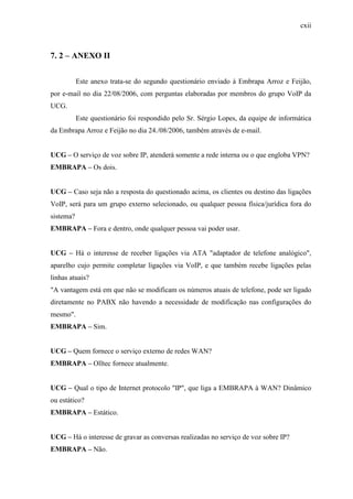 cxii
7. 2 – ANEXO II
Este anexo trata-se do segundo questionário enviado à Embrapa Arroz e Feijão,
por e-mail no dia 22/08/2006, com perguntas elaboradas por membros do grupo VoIP da
UCG.
Este questionário foi respondido pelo Sr. Sérgio Lopes, da equipe de informática
da Embrapa Arroz e Feijão no dia 24./08/2006, também através de e-mail.
UCG – O serviço de voz sobre IP, atenderá somente a rede interna ou o que engloba VPN?
EMBRAPA – Os dois.
UCG – Caso seja não a resposta do questionado acima, os clientes ou destino das ligações
VoIP, será para um grupo externo selecionado, ou qualquer pessoa física/jurídica fora do
sistema?
EMBRAPA – Fora e dentro, onde qualquer pessoa vai poder usar.
UCG – Há o interesse de receber ligações via ATA "adaptador de telefone analógico",
aparelho cujo permite completar ligações via VoIP, e que também recebe ligações pelas
linhas atuais?
"A vantagem está em que não se modificam os números atuais de telefone, pode ser ligado
diretamente no PABX não havendo a necessidade de modificação nas configurações do
mesmo".
EMBRAPA – Sim.
UCG – Quem fornece o serviço externo de redes WAN?
EMBRAPA – Olltec fornece atualmente.
UCG – Qual o tipo de Internet protocolo "IP", que liga a EMBRAPA à WAN? Dinâmico
ou estático?
EMBRAPA – Estático.
UCG – Há o interesse de gravar as conversas realizadas no serviço de voz sobre IP?
EMBRAPA – Não.
 
