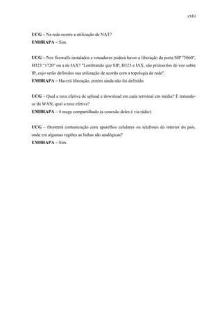 cxiii
UCG – Na rede ocorre a utilização de NAT?
EMBRAPA – Sim.
UCG – Nos firewalls instalados e roteadores poderá haver a liberação da porta SIP "5060",
H323 "1720" ou a de IAX? "Lembrando que SIP, H323 e IAX, são protocolos de voz sobre
IP, cujo serão definidos sua utilização de acordo com a topologia de rede".
EMBRAPA – Haverá liberação, porém ainda não foi definido.
UCG – Qual a taxa efetiva de upload e download em cada terminal em média? E tratando-
se da WAN, qual a taxa efetiva?
EMBRAPA – 4 mega compartilhado (a conexão deles é via rádio).
UCG – Ocorrerá comunicação com aparelhos celulares ou telefones do interior do país,
onde em algumas regiões as linhas são analógicas?
EMBRAPA – Sim.
 
