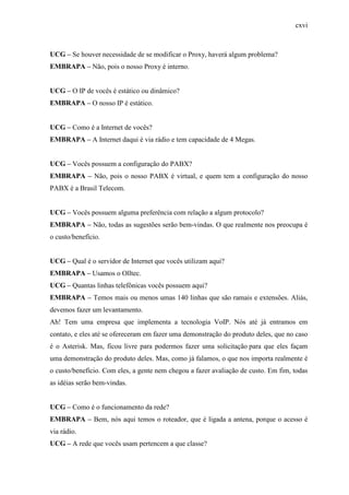 cxvi
UCG – Se houver necessidade de se modificar o Proxy, haverá algum problema?
EMBRAPA – Não, pois o nosso Proxy é interno.
UCG – O IP de vocês é estático ou dinâmico?
EMBRAPA – O nosso IP é estático.
UCG – Como é a Internet de vocês?
EMBRAPA – A Internet daqui é via rádio e tem capacidade de 4 Megas.
UCG – Vocês possuem a configuração do PABX?
EMBRAPA – Não, pois o nosso PABX é virtual, e quem tem a configuração do nosso
PABX é a Brasil Telecom.
UCG – Vocês possuem alguma preferência com relação a algum protocolo?
EMBRAPA – Não, todas as sugestões serão bem-vindas. O que realmente nos preocupa é
o custo/benefício.
UCG – Qual é o servidor de Internet que vocês utilizam aqui?
EMBRAPA – Usamos o Olltec.
UCG – Quantas linhas telefônicas vocês possuem aqui?
EMBRAPA – Temos mais ou menos umas 140 linhas que são ramais e extensões. Aliás,
devemos fazer um levantamento.
Ah! Tem uma empresa que implementa a tecnologia VoIP. Nós até já entramos em
contato, e eles até se ofereceram em fazer uma demonstração do produto deles, que no caso
é o Asterisk. Mas, ficou livre para podermos fazer uma solicitação para que eles façam
uma demonstração do produto deles. Mas, como já falamos, o que nos importa realmente é
o custo/benefício. Com eles, a gente nem chegou a fazer avaliação de custo. Em fim, todas
as idéias serão bem-vindas.
UCG – Como é o funcionamento da rede?
EMBRAPA – Bem, nós aqui temos o roteador, que é ligada a antena, porque o acesso é
via rádio.
UCG – A rede que vocês usam pertencem a que classe?
 