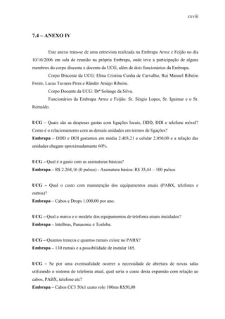 cxviii
7.4 – ANEXO IV
Este anexo trata-se de uma entrevista realizada na Embrapa Arroz e Feijão no dia
10/10/2006 em sala de reunião na própria Embrapa, onde teve a participação de alguns
membros do corpo discente e docente da UCG, além de dois funcionários da Embrapa.
Corpo Discente da UCG: Elma Cristina Cunha de Carvalho, Rui Manuel Ribeiro
Freire, Lucas Tavares Pires e Rânder Araújo Ribeiro.
Corpo Docente da UCG: Drª Solange da Silva.
Funcionários da Embrapa Arroz e Feijão: Sr. Sérgio Lopes, Sr. Iguimar e o Sr.
Reinaldo.
UCG – Quais são as despesas gastas com ligações locais, DDD, DDI e telefone móvel?
Como é o relacionamento com as demais unidades em termos de ligações?
Embrapa – DDD e DDI gastamos em média 2.403,21 e celular 2.050,00 e a relação das
unidades chegam aproximadamente 60%.
UCG – Qual é o gasto com as assinaturas básicas?
Embrapa – R$ 2.268,16 (0 pulsos) - Assinatura básica: R$ 35,44 – 100 pulsos
UCG – Qual o custo com manutenção dos equipamentos atuais (PABX, telefones e
outros)?
Embrapa – Cabos e Drops 1.000,00 por ano.
UCG – Qual a marca e o modelo dos equipamentos de telefonia atuais instalados?
Embrapa – Intelbras, Panasonic e Toshiba.
UCG – Quantos troncos e quantos ramais existe no PABX?
Embrapa – 130 ramais e a possibilidade de instalar 165.
UCG – Se por uma eventualidade ocorrer a necessidade de abertura de novas salas
utilizando o sistema de telefonia atual, qual seria o custo desta expansão com relação ao
cabos, PABX, telefone etc?
Embrapa – Cabos CC3 50x1 custo rolo 100ms R$50,00
 