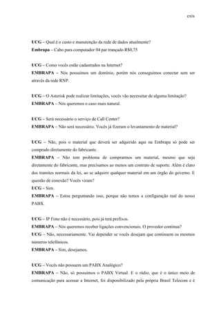 cxix
UCG – Qual é o custo e manutenção da rede de dados atualmente?
Embrapa – Cabo para computador 04 par trançado R$0,75
UCG – Como vocês estão cadastrados na Internet?
EMBRAPA – Nós possuímos um domínio, porém nós conseguimos conectar sem ser
através da rede RNP.
UCG – O Asterisk pode realizar limitações, vocês vão necessitar de alguma limitação?
EMBRAPA – Nós queremos o caso mais natural.
UCG – Será necessário o serviço de Call Center?
EMBRAPA – Não será necessário. Vocês já fizeram o levantamento de material?
UCG – Não, pois o material que deverá ser adquirido aqui na Embrapa só pode ser
comprado diretamente do fabricante.
EMBRAPA – Não tem problema de comprarmos um material, mesmo que seja
diretamente do fabricante, mas precisamos ao menos um contrato de suporte. Além é claro
dos tramites normais da lei, ao se adquirir qualquer material em um órgão do governo. E
questão de conexão? Vocês viram?
UCG – Sim.
EMBRAPA – Estou perguntando isso, porque não temos a configuração real do nosso
PABX.
UCG – IP Fone não é necessário, pois já terá prefixos.
EMBRAPA – Nós queremos receber ligações convencionais. O provedor continua?
UCG – Não, necessariamente. Vai depender se vocês desejam que continuem os mesmos
números telefônicos.
EMBRAPA – Sim, desejamos.
UCG – Vocês não possuem um PABX Analógico?
EMBRAPA – Não, só possuímos o PABX Virtual. E o rádio, que é o único meio de
comunicação para acessar a Internet, foi disponibilizado pela própria Brasil Telecom e é
 
