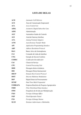 xii
LISTA DE SIGLAS
ACD Automatic Call Delivery
ACE Área de Comunicação Empresarial
ACL Acess Control List
ADSL Assimetric Digital Subscriber Line
ADM Administração
AGC Automático Ganho de Controle
AGI Asterisk Gateway Interface
ATA Analog Terminal Adapters
ATM Asynchronous Transfer Mode
API Application Programming Interface
ARP Address Resolution Protocol
BAG Banco Ativo de Germoplasma
CLI Comando de Linha de Interface
CNG Geração de Som de Conforto
CODEC Codificador/decodificador
CoS Classes de Serviço
CPU Central Processing Unit
DDD Discagem direta à distância
DDI Discagem Direta Internacional
DHCP Domain Host Control Protocol
DMT Discrete Multitone Modulation
DSP Digital Sinais de Processamento
DTMF Dual Tone Multi Frequential
EMBRAPA Empresa Brasileira de Pesquisa Agropecuária
FDDI Fiber Distributed Data Interface
FDM Frequência de divisão por Multiplexação
FXO Foreign eXchange Office
FOP Flash Operador Painel
FXS Foreign eXchange Station
H.323 Sistemas Audiovisuais e Multimídia
 
