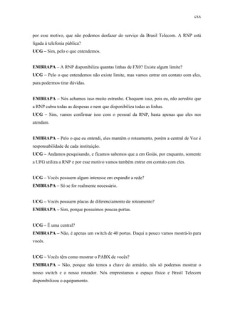 cxx
por esse motivo, que não podemos desfazer do serviço da Brasil Telecom. A RNP está
ligada à telefonia pública?
UCG – Sim, pelo o que entendemos.
EMBRAPA – A RNP disponibiliza quantas linhas de FX0? Existe algum limite?
UCG – Pelo o que entendemos não existe limite, mas vamos entrar em contato com eles,
para podermos tirar dúvidas.
EMBRAPA – Nós achamos isso muito estranho. Chequem isso, pois eu, não acredito que
a RNP cubra todas as despesas e nem que disponibiliza todas as linhas.
UCG – Sim, vamos confirmar isso com o pessoal da RNP, basta apenas que eles nos
atendam.
EMBRAPA – Pelo o que eu entendi, eles mantêm o roteamento, porém a central de Voz é
responsabilidade de cada instituição.
UCG – Andamos pesquisando, e ficamos sabemos que a em Goiás, por enquanto, somente
a UFG utiliza a RNP e por esse motivo vamos também entrar em contato com eles.
UCG – Vocês possuem algum interesse em expandir a rede?
EMBRAPA – Só se for realmente necessário.
UCG – Vocês possuem placas de diferenciamento de roteamento?
EMBRAPA – Sim, porque possuímos poucas portas.
UCG – É uma central?
EMBRAPA – Não, é apenas um switch de 40 portas. Daqui a pouco vamos mostrá-lo para
vocês.
UCG – Vocês têm como mostrar o PABX de vocês?
EMBRAPA – Não, porque não temos a chave do armário, nós só podemos mostrar o
nosso switch e o nosso roteador. Nós emprestamos o espaço físico e Brasil Telecom
disponibilizou o equipamento.
 