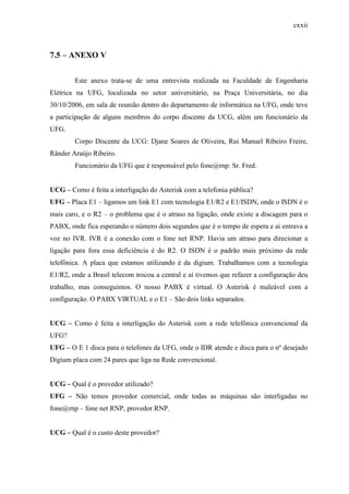 cxxii
7.5 – ANEXO V
Este anexo trata-se de uma entrevista realizada na Faculdade de Engenharia
Elétrica na UFG, localizada no setor universitário, na Praça Universitária, no dia
30/10/2006, em sala de reunião dentro do departamento de informática na UFG, onde teve
a participação de alguns membros do corpo discente da UCG, além um funcionário da
UFG.
Corpo Discente da UCG: Djane Soares de Oliveira, Rui Manuel Ribeiro Freire,
Rânder Araújo Ribeiro.
Funcionário da UFG que é responsável pelo fone@rnp: Sr. Fred.
UCG – Como é feita a interligação do Asterisk com a telefonia pública?
UFG – Placa E1 – ligamos um link E1 com tecnologia E1/R2 e E1/ISDN, onde o ISDN é o
mais caro, e o R2 – o problema que é o atraso na ligação, onde existe a discagem para o
PABX, onde fica esperando o número dois segundos que é o tempo de espera e aí entrava a
voz no IVR. IVR é a conexão com o fone net RNP. Havia um atraso para direcionar a
ligação para fora essa deficiência é do R2. O ISDN é o padrão mais próximo da rede
telefônica. A placa que estamos utilizando é da digium. Trabalhamos com a tecnologia
E1/R2, onde a Brasil telecom trocou a central e aí tivemos que refazer a configuração deu
trabalho, mas conseguimos. O nosso PABX é virtual. O Asterisk é maleável com a
configuração. O PABX VIRTUAL e o E1 – São dois links separados.
UCG – Como é feita a interligação do Asterisk com a rede telefônica convencional da
UFG?
UFG – O E 1 disca para o telefones da UFG, onde o IDR atende e disca para o nº desejado
Digium placa com 24 pares que liga na Rede convencional.
UCG – Qual é o provedor utilizado?
UFG – Não temos provedor comercial, onde todas as máquinas são interligadas no
fone@rnp – fone net RNP, provedor RNP.
UCG – Qual é o custo deste provedor?
 