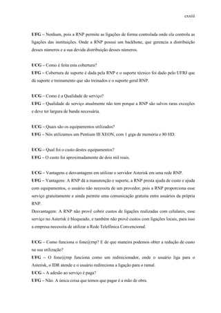 cxxiii
UFG – Nenhum, pois a RNP permite as ligações de forma controlada onde ela controla as
ligações das instituições. Onde a RNP possui um backbone, que gerencia a distribuição
desses números e a sua devida distribuição desses números.
UCG – Como é feita esta cobertura?
UFG – Cobertura de suporte é dada pela RNP e o suporte técnico foi dado pelo UFRJ que
dá suporte e treinamento que são treinados e o suporte geral RNP.
UCG – Como é a Qualidade de serviço?
UFG – Qualidade de serviço atualmente não tem porque a RNP são salvos raras exceções
e deve ter largura de banda necessária.
UCG – Quais são os equipamentos utilizados?
UFG – Nós utilizamos um Pentium III XEON, com 1 giga de memória e 80 HD.
UCG – Qual foi o custo destes equipamentos?
UFG – O custo foi aproximadamente de dois mil reais.
UCG – Vantagens e desvantagens em utilizar o servidor Asterisk em uma rede RNP.
UFG – Vantagens: A RNP dá a manutenção e suporte, a RNP presta ajuda de custo e ajuda
com equipamentos, o usuário não necessita de um provedor, pois a RNP proporciona esse
serviço gratuitamente e ainda permite uma comunicação gratuita entre usuários da própria
RNP.
Desvantagem: A RNP não provê cobrir custos de ligações realizadas com celulares, esse
serviço no Asterisk é bloqueado, e também não provê custos com ligações locais, para isso
a empresa necessita de utilizar a Rede Telefônica Convencional.
UCG – Como funciona o fone@rnp? E de que maneira podemos obter a redução de custo
na sua utilização?
UFG – O fone@rnp funciona como um redirecionador, onde o usuário liga para o
Asterisk, o IDR atende e o usuário redireciona a ligação para o ramal.
UCG – A adesão ao serviço é paga?
UFG – Não. A única coisa que temos que pagar é a mão de obra.
 