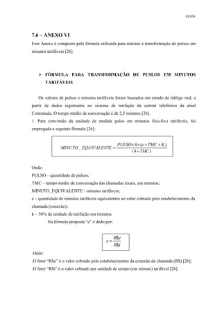cxxiv
7.6 – ANEXO VI
Este Anexo é composto pela fórmula utilizada para realizar a transformação de pulsos em
minutos tarifáveis [26].
FÓRMULA PARA TRANSFORMAÇÃO DE PUSLOS EM MINUTOS
TARIFÁVEIS
Os valores de pulsos e minutos tarifáveis foram baseados em estudo de tráfego real, a
partir de dados registrados no sistema de tarifação da central telefônica da atual
Contratada. O tempo médio de conversação é de 2,5 minutos [26].
1. Para conversão da unidade de medida pulso em minutos fixo-fixo tarifáveis, foi
empregada a seguinte fórmula [26]:
)4(
)(4
_
TMC
KTMCePULSO
EEQUIVALENTMINUTO
+
++××
=
Onde:
PULSO – quantidade de pulsos;
TMC – tempo médio de conversação das chamadas locais, em minutos;
MINUTO_EQUIVALENTE - minutos tarifáveis;
e – quantidade de minutos tarifáveis equivalentes ao valor cobrado pelo estabelecimento da
chamada (conexão);
k – 50% da unidade de tarifação em minutos.
Na fórmula proposta “e” é dado por:
tR
eR
e
$
$
=
Onde:
.O fator “R$e” é o valor cobrado pelo estabelecimento da conexão da chamada (R$) [26];
.O fator “R$t” é o valor cobrado por unidade de tempo (em minuto) tarifável [26].
 