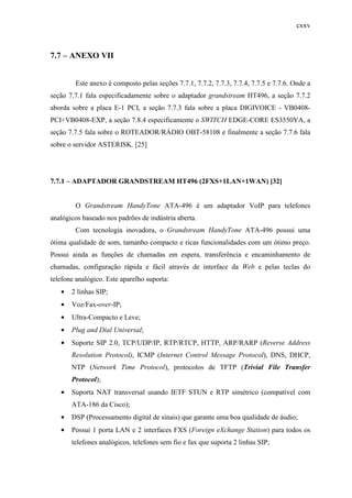 cxxv
7.7 – ANEXO VII
Este anexo é composto pelas seções 7.7.1, 7.7.2, 7.7.3, 7.7.4, 7.7.5 e 7.7.6. Onde a
seção 7.7.1 fala especificadamente sobre o adaptador grandstream HT496, a seção 7.7.2
aborda sobre a placa E-1 PCI, a seção 7.7.3 fala sobre a placa DIGIVOICE - VB0408-
PCI+VB0408-EXP, a seção 7.8.4 especificamente o SWITCH EDGE-CORE ES3550YA, a
seção 7.7.5 fala sobre o ROTEADOR/RÁDIO OBT-58108 e finalmente a seção 7.7.6 fala
sobre o servidor ASTERISK. [25]
7.7.1 – ADAPTADOR GRANDSTREAM HT496 (2FXS+1LAN+1WAN) [32]
O Grandstream HandyTone ATA-496 é um adaptador VoIP para telefones
analógicos baseado nos padrões de indústria aberta.
Com tecnologia inovadora, o Grandstream HandyTone ATA-496 possui uma
ótima qualidade de som, tamanho compacto e ricas funcionalidades com um ótimo preço.
Possui ainda as funções de chamadas em espera, transferência e encaminhamento de
chamadas, configuração rápida e fácil através de interface da Web e pelas teclas do
telefone analógico. Este aparelho suporta:
• 2 linhas SIP;
• Voz/Fax-over-IP;
• Ultra-Compacto e Leve;
• Plug and Dial Universal;
• Suporte SIP 2.0, TCP/UDP/IP, RTP/RTCP, HTTP, ARP/RARP (Reverse Address
Resolution Protocol), ICMP (Internet Control Message Protocol), DNS, DHCP,
NTP (Network Time Protocol), protocolos de TFTP (Trivial File Transfer
Protocol);
• Suporta NAT transversal usando IETF STUN e RTP simétrico (compatível com
ATA-186 da Cisco);
• DSP (Processamento digital de sinais) que garante uma boa qualidade de áudio;
• Possui 1 porta LAN e 2 interfaces FXS (Foreign eXchange Station) para todos os
telefones analógicos, telefones sem fio e fax que suporta 2 linhas SIP;
 
