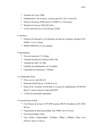 cxxix
* Tamanho do Frame: 9KB;
* Empilhamento: Até 4 troncos, 2 troncos para GE e de 2 a 8 para FE;
* Multicast Snooping: IGMP Querier e IGMP v1, v2 Snooping;
* Medindo Um Árvore: IEEE 802.1D/w;
* VLAN: IEEE 802.1Q, VLAN Privado, GVRP.
• Gerência:
* Gerência de Dispositivo: CLI (Interface de linha de comando), Interface Web,
SNMP v1/v2/v3, Telnet;
* RMON: RMON I(1,2,3, & 9 grupos).
• Desempenho:
* Taxa de roteamento: 13,1 Mpps;
* Tamanho da tabela de endereços MAC: 8K;
* Tamanho do buffer: 0,5 MB;
* Unidades de empilhamento: até 4 unidades;
* Capacidade de roteamento: 17.6Gbps;
• Configuração física:
* Porta console: cabo RS-232;
* Dimensão (HxWxD) cm: 4.3x44x32.4 cm;
* Portas Fixas: 48 portas 10/100 Base-T; 2 portas de empilhamento 10/100/100
Base-T; 2 portas Gigabit Combo RJ45/SFP;
* 1 Fonte de alimentação redundante.
• Características de QoS:
* Cos (Classes de serviço): TCP/UDP na porta, DSCP, Precedência de IP, IEEE
802.1p;
* Programação de filas de prioridade: Sim, WRR e Strict Priority;
* Filas de prioridade: 4 filas;
* Taxa limites: Granularidade: (512Kbps, 1Mbps, 3,3Mbps), Portas Fast
Ethernet: Ingress e Egress;
 