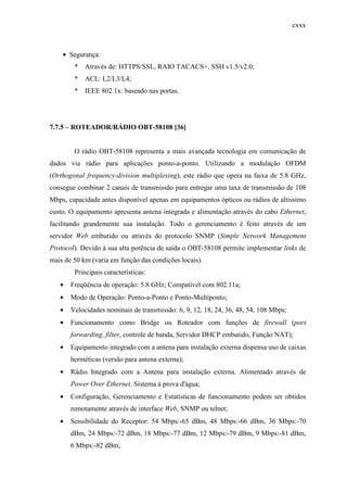 cxxx
• Segurança:
* Através de: HTTPS/SSL, RAIO TACACS+, SSH v1.5/v2.0;
* ACL: L2/L3/L4;
* IEEE 802.1x: baseado nas portas.
7.7.5 – ROTEADOR/RÁDIO OBT-58108 [36]
O rádio OBT-58108 representa a mais avançada tecnologia em comunicação de
dados via rádio para aplicações ponto-a-ponto. Utilizando a modulação OFDM
(Orthogonal frequency-division multiplexing), este rádio que opera na faixa de 5.8 GHz,
consegue combinar 2 canais de transmissão para entregar uma taxa de transmissão de 108
Mbps, capacidade antes disponível apenas em equipamentos ópticos ou rádios de altíssimo
custo. O equipamento apresenta antena integrada e alimentação através do cabo Ethernet,
facilitando grandemente sua instalação. Todo o gerenciamento é feito através de um
servidor Web embutido ou através do protocolo SNMP (Simple Network Management
Protocol). Devido à sua alta potência de saída o OBT-58108 permite implementar links de
mais de 50 km (varia em função das condições locais).
Principais características:
• Freqüência de operação: 5.8 GHz; Compatível com 802.11a;
• Modo de Operação: Ponto-a-Ponto e Ponto-Multiponto;
• Velocidades nominais de transmissão: 6, 9, 12, 18, 24, 36, 48, 54, 108 Mbps;
• Funcionamento como Bridge ou Roteador com funções de firewall (port
forwarding, filter, controle de banda, Servidor DHCP embutido, Função NAT);
• Equipamento integrado com a antena para instalação externa dispensa uso de caixas
herméticas (versão para antena externa);
• Rádio Integrado com a Antena para instalação externa. Alimentado através de
Power Over Ethernet. Sistema à prova d'água;
• Configuração, Gerenciamento e Estatísticas de funcionamento podem ser obtidos
remotamente através de interface Web, SNMP ou telnet;
• Sensibilidade do Receptor: 54 Mbps:-65 dBm, 48 Mbps:-66 dBm, 36 Mbps:-70
dBm, 24 Mbps:-72 dBm, 18 Mbps:-77 dBm, 12 Mbps:-79 dBm, 9 Mbps:-81 dBm,
6 Mbps:-82 dBm;
 