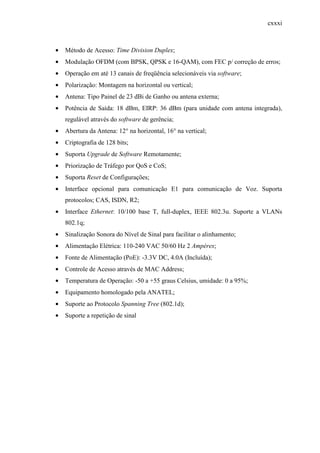 cxxxi
• Método de Acesso: Time Division Duplex;
• Modulação OFDM (com BPSK, QPSK e 16-QAM), com FEC p/ correção de erros;
• Operação em até 13 canais de freqüência selecionáveis via software;
• Polarização: Montagem na horizontal ou vertical;
• Antena: Tipo Painel de 23 dBi de Ganho ou antena externa;
• Potência de Saída: 18 dBm, EIRP: 36 dBm (para unidade com antena integrada),
regulável através do software de gerência;
• Abertura da Antena: 12° na horizontal, 16° na vertical;
• Criptografia de 128 bits;
• Suporta Upgrade de Software Remotamente;
• Priorização de Tráfego por QoS e CoS;
• Suporta Reset de Configurações;
• Interface opcional para comunicação E1 para comunicação de Voz. Suporta
protocolos; CAS, ISDN, R2;
• Interface Ethernet: 10/100 base T, full-duplex, IEEE 802.3u. Suporte a VLANs
802.1q;
• Sinalização Sonora do Nível de Sinal para facilitar o alinhamento;
• Alimentação Elétrica: 110-240 VAC 50/60 Hz 2 Ampéres;
• Fonte de Alimentação (PoE): -3.3V DC, 4.0A (Incluída);
• Controle de Acesso através de MAC Address;
• Temperatura de Operação: -50 a +55 graus Celsius, umidade: 0 a 95%;
• Equipamento homologado pela ANATEL;
• Suporte ao Protocolo Spanning Tree (802.1d);
• Suporte a repetição de sinal
 