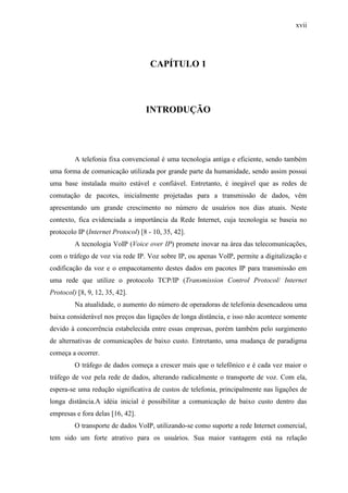 xvii
CAPÍTULO 1
INTRODUÇÃO
A telefonia fixa convencional é uma tecnologia antiga e eficiente, sendo também
uma forma de comunicação utilizada por grande parte da humanidade, sendo assim possui
uma base instalada muito estável e confiável. Entretanto, é inegável que as redes de
comutação de pacotes, inicialmente projetadas para a transmissão de dados, vêm
apresentando um grande crescimento no número de usuários nos dias atuais. Neste
contexto, fica evidenciada a importância da Rede Internet, cuja tecnologia se baseia no
protocolo IP (Internet Protocol) [8 - 10, 35, 42].
A tecnologia VoIP (Voice over IP) promete inovar na área das telecomunicações,
com o tráfego de voz via rede IP. Voz sobre IP, ou apenas VoIP, permite a digitalização e
codificação da voz e o empacotamento destes dados em pacotes IP para transmissão em
uma rede que utilize o protocolo TCP/IP (Transmission Control Protocol/ Internet
Protocol) [8, 9, 12, 35, 42].
Na atualidade, o aumento do número de operadoras de telefonia desencadeou uma
baixa considerável nos preços das ligações de longa distância, e isso não acontece somente
devido à concorrência estabelecida entre essas empresas, porém também pelo surgimento
de alternativas de comunicações de baixo custo. Entretanto, uma mudança de paradigma
começa a ocorrer.
O tráfego de dados começa a crescer mais que o telefônico e é cada vez maior o
tráfego de voz pela rede de dados, alterando radicalmente o transporte de voz. Com ela,
espera-se uma redução significativa de custos de telefonia, principalmente nas ligações de
longa distância.A idéia inicial é possibilitar a comunicação de baixo custo dentro das
empresas e fora delas [16, 42].
O transporte de dados VoIP, utilizando-se como suporte a rede Internet comercial,
tem sido um forte atrativo para os usuários. Sua maior vantagem está na relação
 