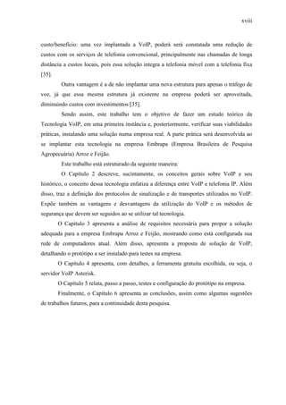 xviii
custo/benefício: uma vez implantada a VoIP, poderá será constatada uma redução de
custos com os serviços de telefonia convencional, principalmente nas chamadas de longa
distância a custos locais, pois essa solução integra a telefonia móvel com a telefonia fixa
[35].
Outra vantagem é a de não implantar uma nova estrutura para apenas o tráfego de
voz, já que essa mesma estrutura já existente na empresa poderá ser aproveitada,
diminuindo custos com investimentos [35].
Sendo assim, este trabalho tem o objetivo de fazer um estudo teórico da
Tecnologia VoIP, em uma primeira instância e, posteriormente, verificar suas viabilidades
práticas, instalando uma solução numa empresa real. A parte prática será desenvolvida ao
se implantar esta tecnologia na empresa Embrapa (Empresa Brasileira de Pesquisa
Agropecuária) Arroz e Feijão.
Este trabalho está estruturado da seguinte maneira:
O Capítulo 2 descreve, sucintamente, os conceitos gerais sobre VoIP e seu
histórico, o conceito dessa tecnologia enfatiza a diferença entre VoIP e telefonia IP. Além
disso, traz a definição dos protocolos de sinalização e de transportes utilizados no VoIP.
Expõe também as vantagens e desvantagens da utilização do VoIP e os métodos de
segurança que devem ser seguidos ao se utilizar tal tecnologia.
O Capítulo 3 apresenta a análise de requisitos necessária para propor a solução
adequada para a empresa Embrapa Arroz e Feijão, mostrando como está configurada sua
rede de computadores atual. Além disso, apresenta a proposta de solução de VoIP,
detalhando o protótipo a ser instalado para testes na empresa.
O Capítulo 4 apresenta, com detalhes, a ferramenta gratuita escolhida, ou seja, o
servidor VoIP Asterisk.
O Capítulo 5 relata, passo a passo, testes e configuração do protótipo na empresa.
Finalmente, o Capítulo 6 apresenta as conclusões, assim como algumas sugestões
de trabalhos futuros, para a continuidade desta pesquisa.
 