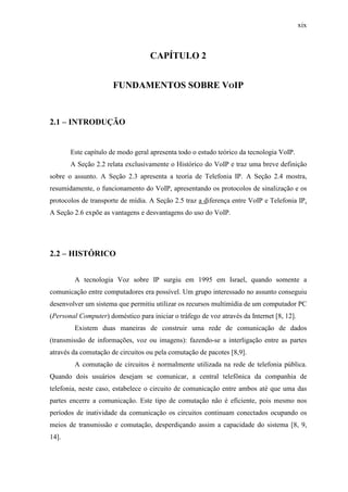 xix
CAPÍTULO 2
FUNDAMENTOS SOBRE VOIP
2.1 – INTRODUÇÃO
Este capítulo de modo geral apresenta todo o estudo teórico da tecnologia VoIP.
A Seção 2.2 relata exclusivamente o Histórico do VoIP e traz uma breve definição
sobre o assunto. A Seção 2.3 apresenta a teoria de Telefonia IP. A Seção 2.4 mostra,
resumidamente, o funcionamento do VoIP, apresentando os protocolos de sinalização e os
protocolos de transporte de mídia. A Seção 2.5 traz a diferença entre VoIP e Telefonia IP.
A Seção 2.6 expõe as vantagens e desvantagens do uso do VoIP.
2.2 – HISTÓRICO
A tecnologia Voz sobre IP surgiu em 1995 em Israel, quando somente a
comunicação entre computadores era possível. Um grupo interessado no assunto conseguiu
desenvolver um sistema que permitiu utilizar os recursos multimídia de um computador PC
(Personal Computer) doméstico para iniciar o tráfego de voz através da Internet [8, 12].
Existem duas maneiras de construir uma rede de comunicação de dados
(transmissão de informações, voz ou imagens): fazendo-se a interligação entre as partes
através da comutação de circuitos ou pela comutação de pacotes [8,9].
A comutação de circuitos é normalmente utilizada na rede de telefonia pública.
Quando dois usuários desejam se comunicar, a central telefônica da companhia de
telefonia, neste caso, estabelece o circuito de comunicação entre ambos até que uma das
partes encerre a comunicação. Este tipo de comutação não é eficiente, pois mesmo nos
períodos de inatividade da comunicação os circuitos continuam conectados ocupando os
meios de transmissão e comutação, desperdiçando assim a capacidade do sistema [8, 9,
14].
 