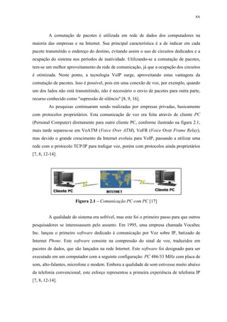xx
A comutação de pacotes é utilizada em rede de dados dos computadores na
maioria das empresas e na Internet. Sua principal característica é a de indicar em cada
pacote transmitido o endereço do destino, evitando assim o uso de circuitos dedicados e a
ocupação do sistema nos períodos de inatividade. Utilizando-se a comutação de pacotes,
tem-se um melhor aproveitamento da rede de comunicação, já que a ocupação dos circuitos
é otimizada. Neste ponto, a tecnologia VoIP surge, aproveitando estas vantagens da
comutação de pacotes. Isso é possível, pois em uma conexão de voz, por exemplo, quando
um dos lados não está transmitindo, não é necessário o envio de pacotes para outra parte,
recurso conhecido como "supressão de silêncio" [8, 9, 16].
As pesquisas continuaram sendo realizadas por empresas privadas, basicamente
com protocolos proprietários. Esta comunicação de voz era feita através de cliente PC
(Personal Computer) diretamente para outro cliente PC, conforme ilustrado na figura 2.1,
mais tarde separou-se em VoATM (Voice Over ATM), VoFR (Voice Over Frame Relay),
mas devido o grande crescimento da Internet evoluiu para VoIP, passando a utilizar uma
rede com o protocolo TCP/IP para trafegar voz, porém com protocolos ainda proprietários
[7, 8, 12-14].
Figura 2.1 – Comunicação PC com PC [17]
A qualidade do sistema era sofrível, mas este foi o primeiro passo para que outros
pesquisadores se interessassem pelo assunto. Em 1995, uma empresa chamada Vocaltec
Inc. lançou o primeiro software dedicado à comunicação por Voz sobre IP, batizado de
Internet Phone. Este software consiste na compressão do sinal de voz, traduzidos em
pacotes de dados, que são lançados na rede Internet. Este software foi designado para ser
executado em um computador com a seguinte configuração: PC 486/33 MHz com placa de
som, alto-falantes, microfone e modem. Embora a qualidade de som estivesse muito abaixo
da telefonia convencional, este esforço representou a primeira experiência de telefonia IP
[7, 8, 12-14].
 