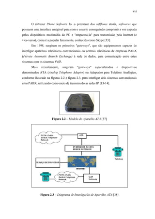 xxi
O Internet Phone Software foi o precursor dos softfones atuais, softwares que
possuem uma interface amigável para com o usuário conseguindo comprimir a voz captada
pelos dispositivos multimídia do PC e "empacotá-la" para transmissão pela Internet (e
vice-versa), como é a popular ferramenta, conhecida como Skype [33].
Em 1998, surgiram os primeiros "gateways", que são equipamentos capazes de
interligar aparelhos telefônicos convencionais ou centrais telefônicas de empresas PABX
(Private Automatic Branch Exchange) à rede de dados, para comunicação entre estes
sistemas com os sistemas VoIP.
Mais recentemente, surgiram "gateways" especializados e dispositivos
denominados ATA (Analog Telephone Adapter) ou Adaptador para Telefone Analógico,
conforme ilustrado na figuras 2.2 e figura 2.3, para interligar dois sistemas convencionais
e/ou PABX, utilizando como meio de transmissão as redes IP [13-14].
Figura 2.2 – Modelo de Aparelho ATA [37]
Figura 2.3 – Diagrama de Interligação de Aparelho ATA [38]
 